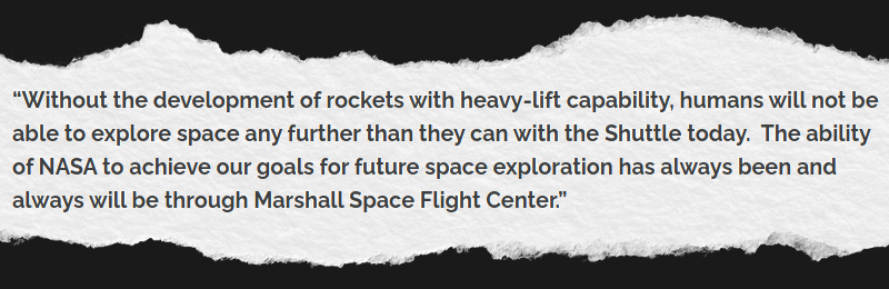 Without the development of rockets with heavy-lift capability, humans will not be able to explore space any further than they can with the Shuttle today. The ability of NASA to achieve our goals for future space exploration has always been and always will be through Marshall Space Flight Center.