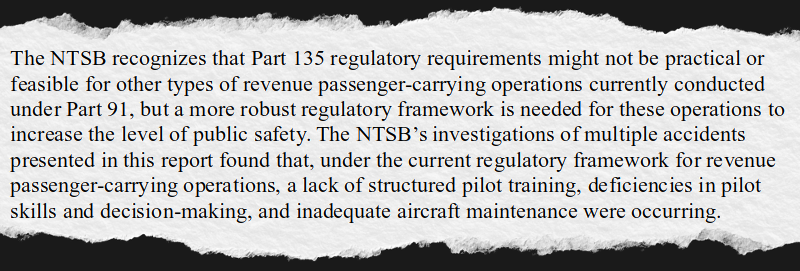 The NTSB recognizes that Part 135 regulatory requirements might not be practical or feasible for other types of revenue passenger-carrying operations currently conducted under Part 91, but a more robust regulatory framework is needed for these operations to increase the level of public safety. The NTSB’s investigations of multiple accidents presented in this report found that, under the current regulatory framework for revenue passenger-carrying operations, a lack of structured pilot training, deficiencies in pilot skills and decision-making, and inadequate aircraft maintenance were occurring.