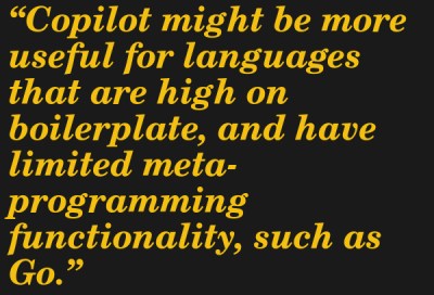 Copilot might be more useful for languages that are high on boilerplate, and have limited meta-programming functionality, such as Go. --Jeremy Howard