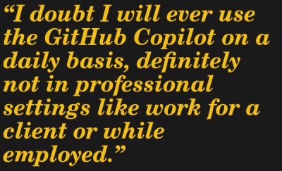 I doubt I will ever use the GitHub Copilot on a daily basis, definitely not in professional settings like work for a client or while employed. --Simona Winnekes