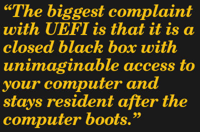 The biggest complaint with UEFI is that it is a closed black box with unimaginable access to ytheir computer and stays resident after the computer boots.