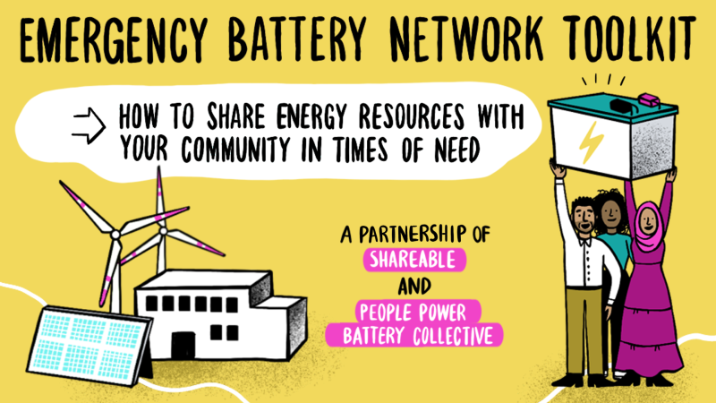 An illustration of a powerplant, solar panel, and two wind turbines is in the bottom left across from an image of three cartoon people holding up a giant battery above their heads. Along the top of the image are the words, "Emergency Battery Network Toolkit." Below in a white bubble on the yellow background, it says, "How to share energy resources with your community in times of need." In the space between the people and the power plant, it says, "A Partnership of Shareable and People Power Battery Collective."
