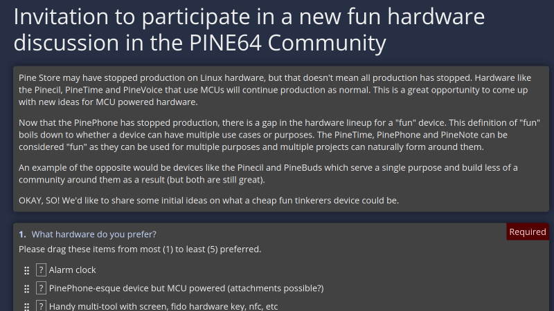 Screenshot of the survey webpage, saying "Invitation to participate in a new fun hardware discussion in the PINE64 Community Pine Store may have stopped production on Linux hardware, but that doesn't mean all production has stopped. Hardware like the Pinecil, PineTime and PineVoice that use MCUs will continue production as normal. This is a great opportunity to come up with new ideas for MCU powered hardware. Now that the PinePhone has stopped production, there is a gap in the hardware lineup for a "fun" device. This definition of "fun" boils down to whether a device can have multiple use cases or purposes. The PineTime, PinePhone and PineNote can be considered "fun" as they can be used for multiple purposes and multiple projects can naturally form around them. An example of the opposite would be devices like the Pinecil and PineBuds which serve a single purpose and build less of a community around them as a result (but both are still great). OKAY, SO! We'd like to share some initial ideas on what a cheap fun tinkerers device could be. 1.What hardware do you prefer?Required Please drag these items from most (1) to least (5) preferred. ?Alarm clock ?PinePhone-esque device but MCU powered (attachments possible?) ?Handy multi-tool with screen, fido hardware key, nfc, etc ?Other (next question) ?MP3 player"